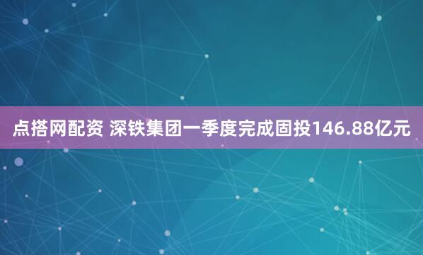 点搭网配资 深铁集团一季度完成固投146.88亿元