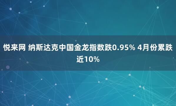 悦来网 纳斯达克中国金龙指数跌0.95% 4月份累跌近10%