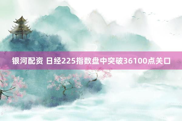 银河配资 日经225指数盘中突破36100点关口