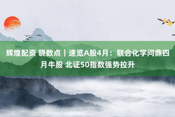 辉煌配资 晓数点｜速览A股4月：联合化学问鼎四月牛股 北证50指数强势拉升