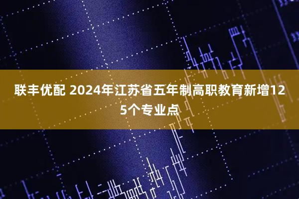 联丰优配 2024年江苏省五年制高职教育新增125个专业点