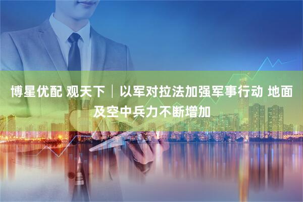 博星优配 观天下│以军对拉法加强军事行动 地面及空中兵力不断增加