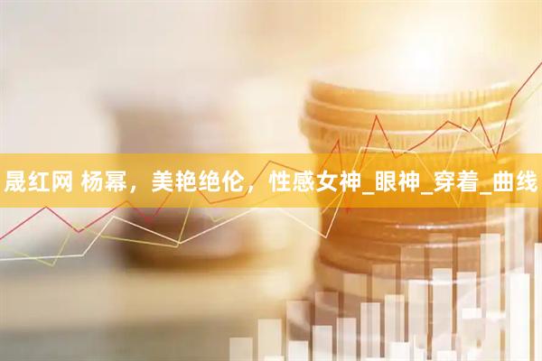 晟红网 杨幂，美艳绝伦，性感女神_眼神_穿着_曲线