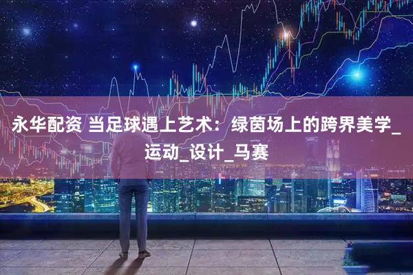 永华配资 当足球遇上艺术：绿茵场上的跨界美学_运动_设计_马赛