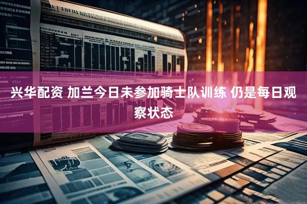 兴华配资 加兰今日未参加骑士队训练 仍是每日观察状态