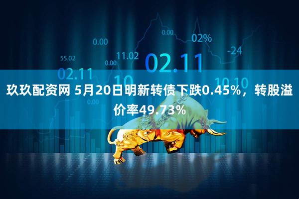 玖玖配资网 5月20日明新转债下跌0.45%，转股溢价率49.73%