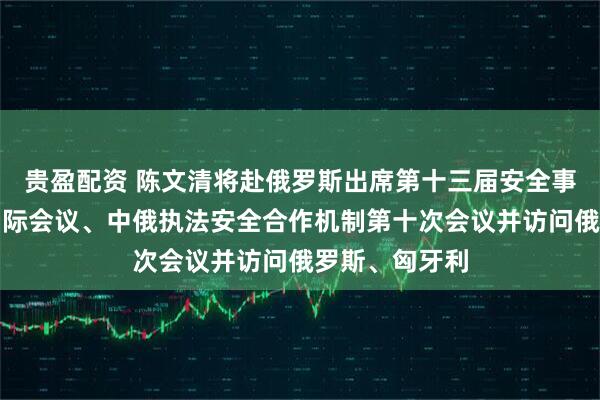 贵盈配资 陈文清将赴俄罗斯出席第十三届安全事务高级代表国际会议、中俄执法安全合作机制第十次会议并访问俄罗斯、匈牙利