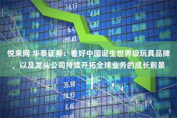 悦来网 华泰证券：看好中国诞生世界级玩具品牌，以及龙头公司持续开拓全球业务的成长前景