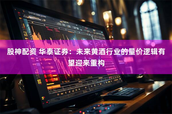 股神配资 华泰证券：未来黄酒行业的量价逻辑有望迎来重构