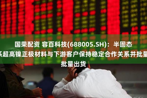 国荣配资 容百科技(688005.SH)：半固态用9系超高镍正极材料与下游客户保持稳定合作关系并批量出货