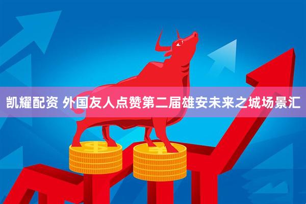 凯耀配资 外国友人点赞第二届雄安未来之城场景汇