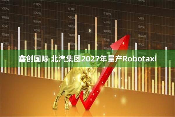 鑫创国际 北汽集团2027年量产Robotaxi