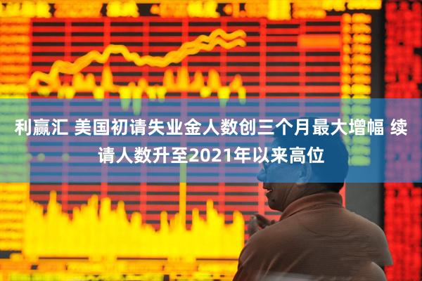 利赢汇 美国初请失业金人数创三个月最大增幅 续请人数升至2021年以来高位