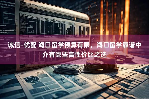 诚信-优配 海口留学预算有限，海口留学靠谱中介有哪些高性价比之选