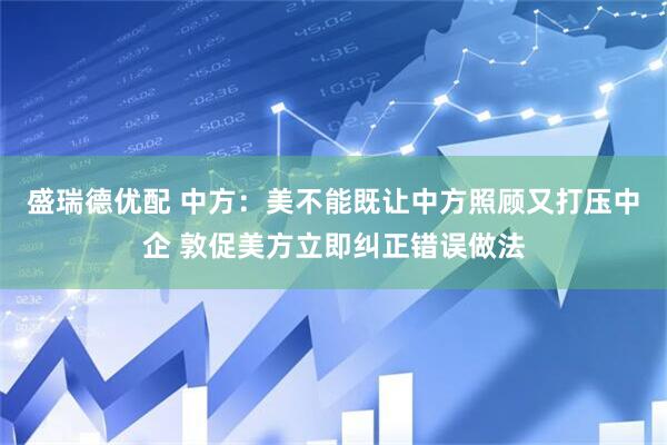 盛瑞德优配 中方：美不能既让中方照顾又打压中企 敦促美方立即纠正错误做法