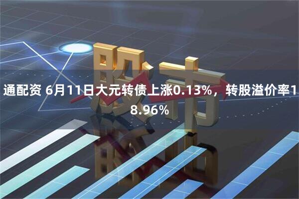 通配资 6月11日大元转债上涨0.13%，转股溢价率18.96%