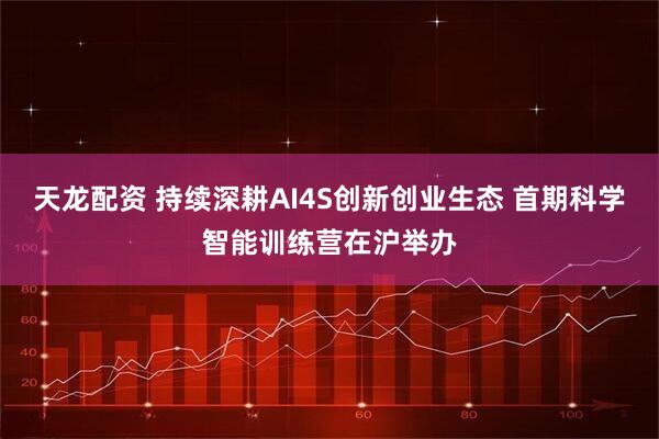 天龙配资 持续深耕AI4S创新创业生态 首期科学智能训练营在沪举办